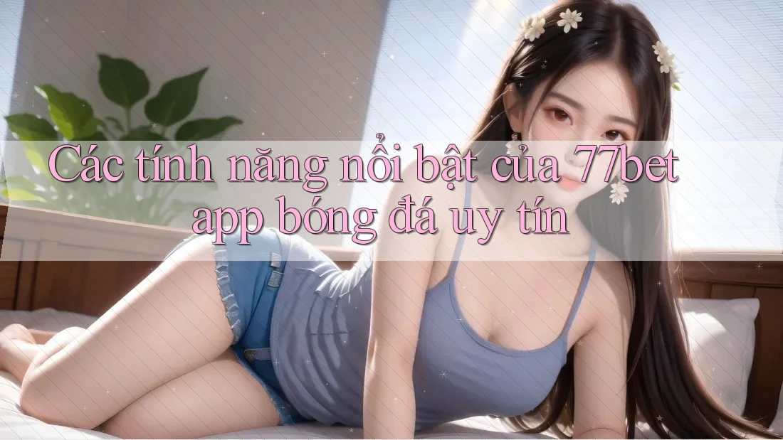 Các tính năng nổi bật của 77bet app bóng đá uy tín