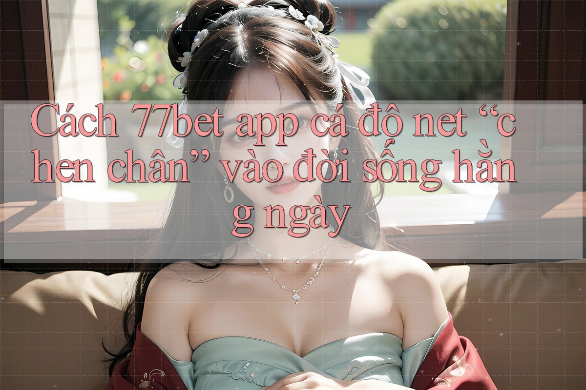 Cách 77bet app cá độ net “chen chân” vào đời sống hằng ngày