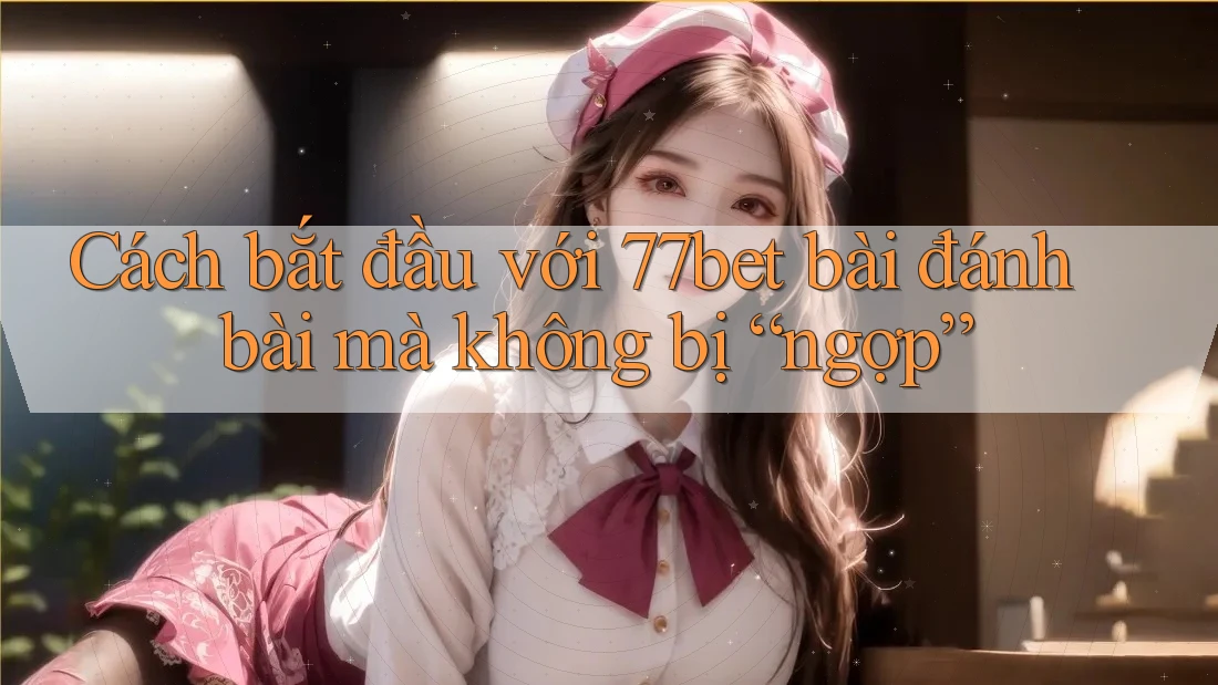 Cách bắt đầu với 77bet bài đánh bài mà không bị “ngợp”