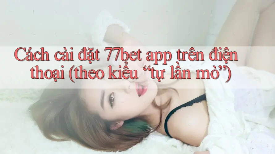 Cách cài đặt 77bet app trên điện thoại (theo kiểu “tự lần mò”)