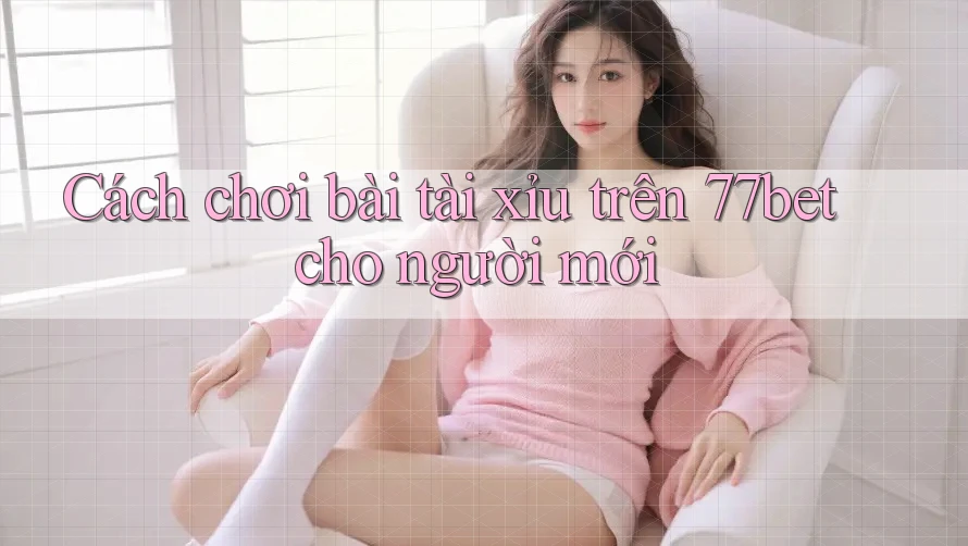Cách chơi bài tài xỉu trên 77bet cho người mới