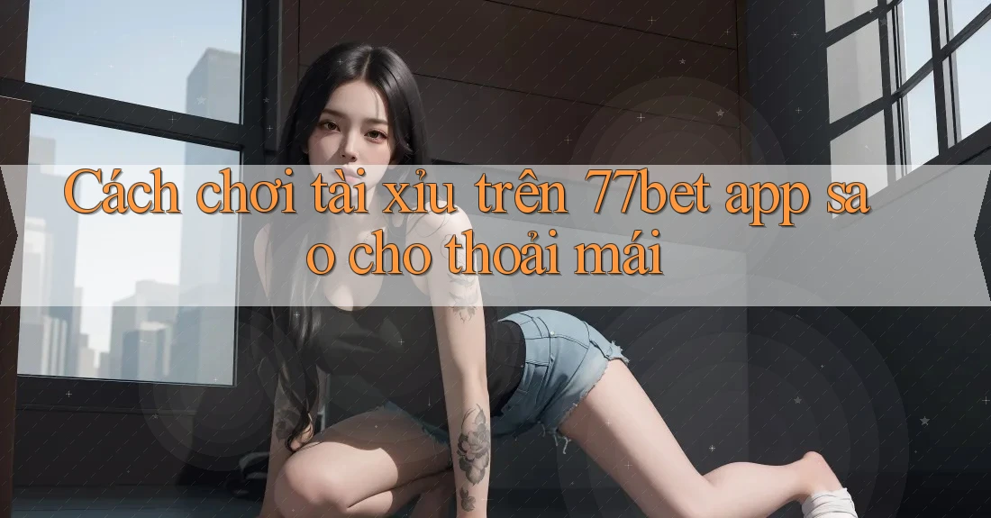 Cách chơi tài xỉu trên 77bet app sao cho thoải mái