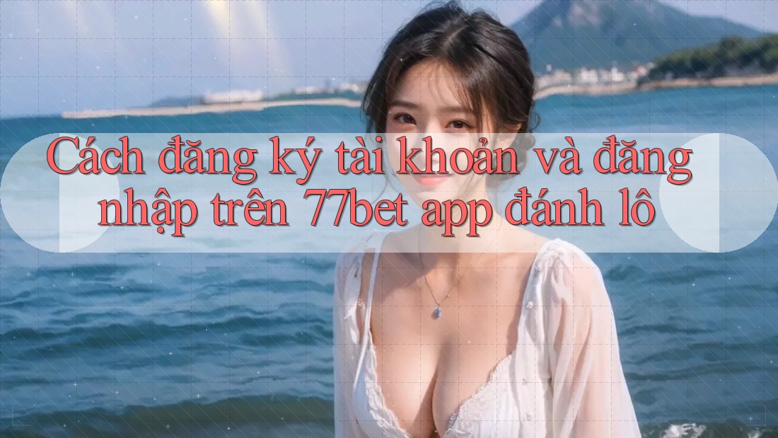 Cách đăng ký tài khoản và đăng nhập trên 77bet app đánh lô