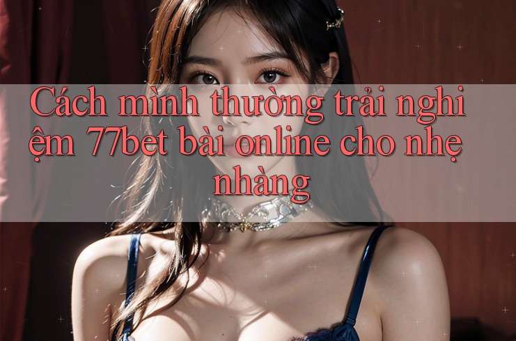 Cách mình thường trải nghiệm 77bet bài online cho nhẹ nhàng