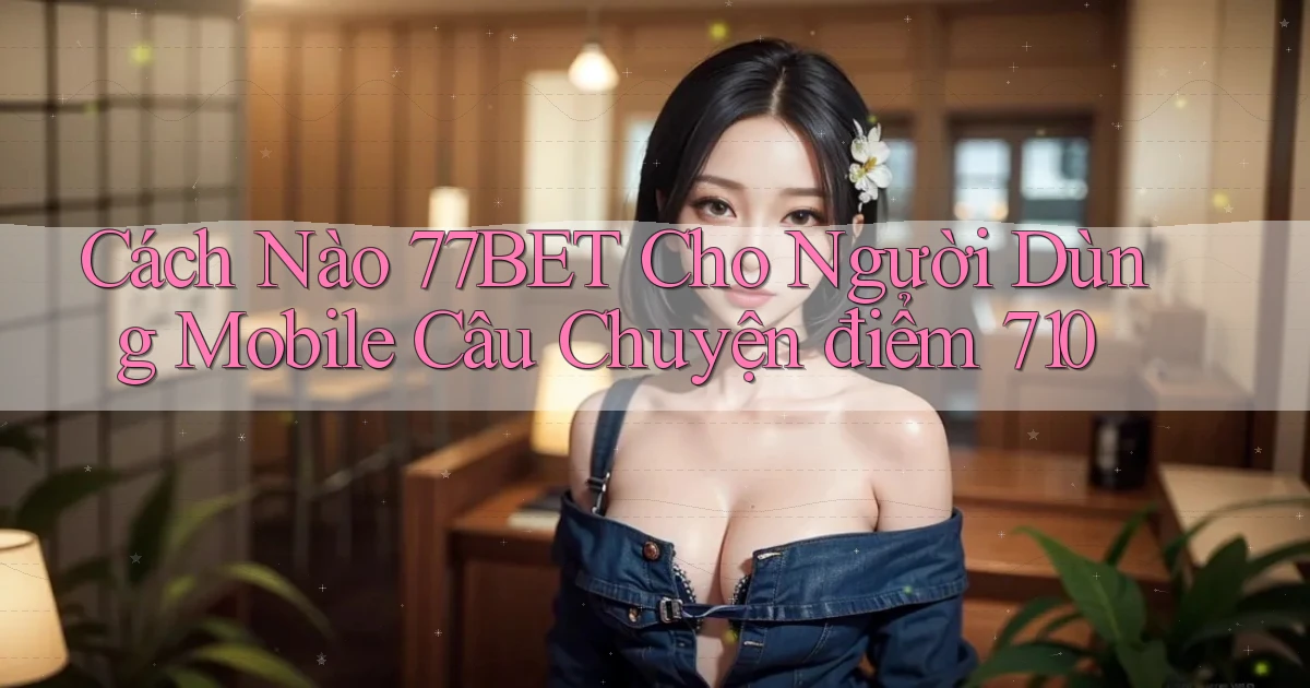 Cách nào 77bet cho người dùng mobile câu chuyện điểm 710