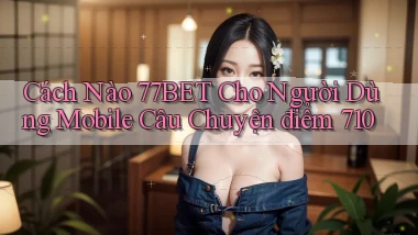 Cách nào 77bet cho người dùng mobile câu chuyện điểm 710