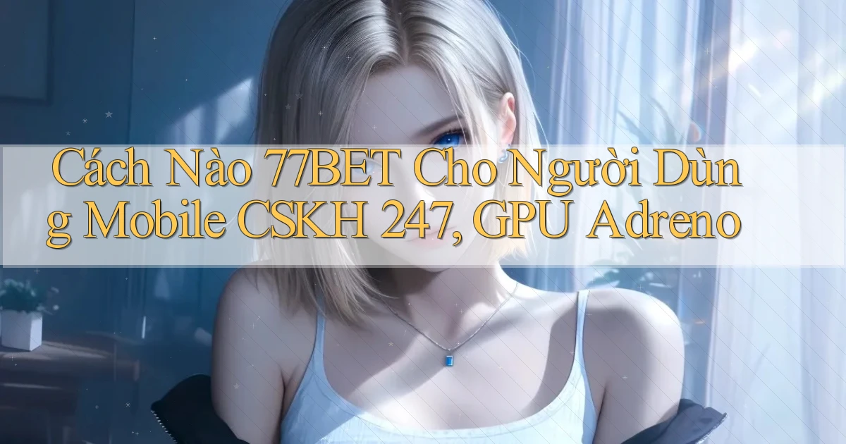 Cách nào 77bet cho người dùng mobile CSKH 247, GPU Adreno