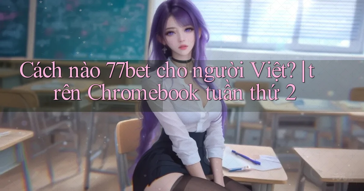 Cách nào 77bet cho người Việt trên Chromebook tuần thứ 2