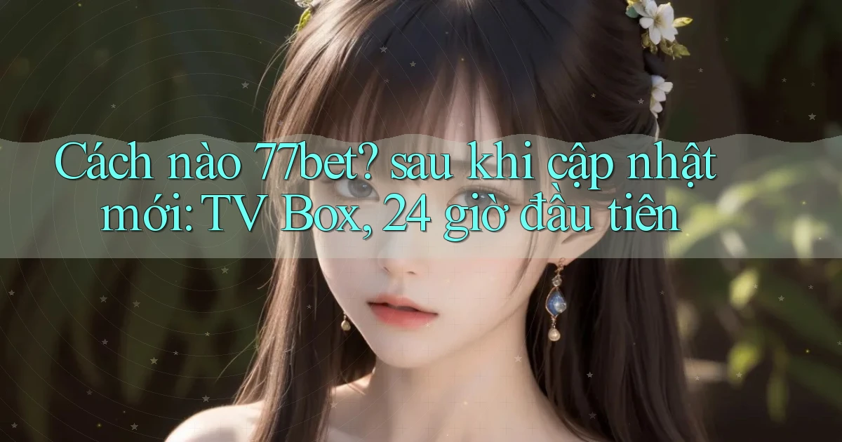 Cách nào 77bet sau khi cập nhật mới TV Box, 24 giờ đầu tiên
