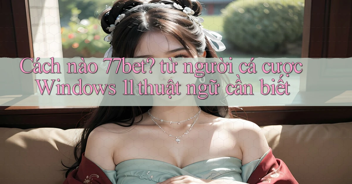 Cách nào 77bet từ người cá cược Windows 11 thuật ngữ cần biết