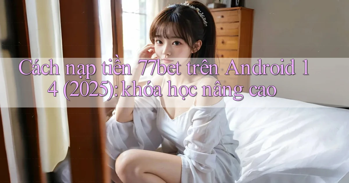 Cách nạp tiền 77bet trên Android 14 (2025) khóa học nâng cao