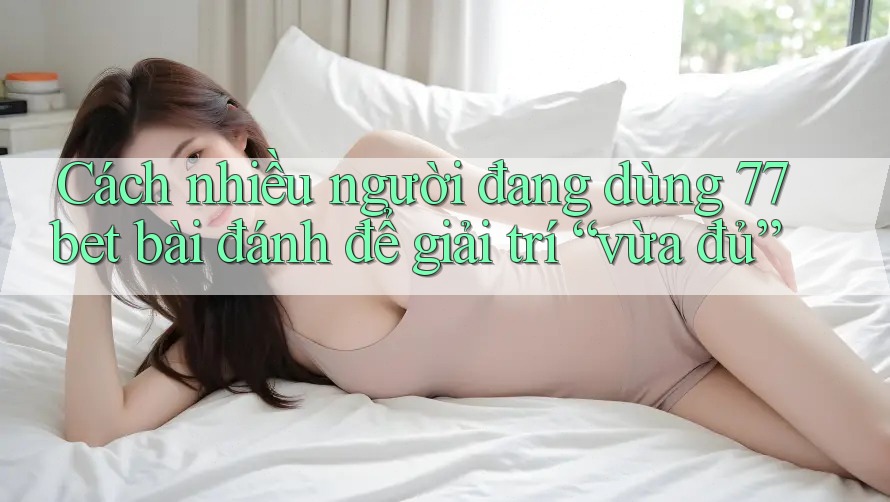 Cách nhiều người đang dùng 77bet bài đánh để giải trí “vừa đủ”