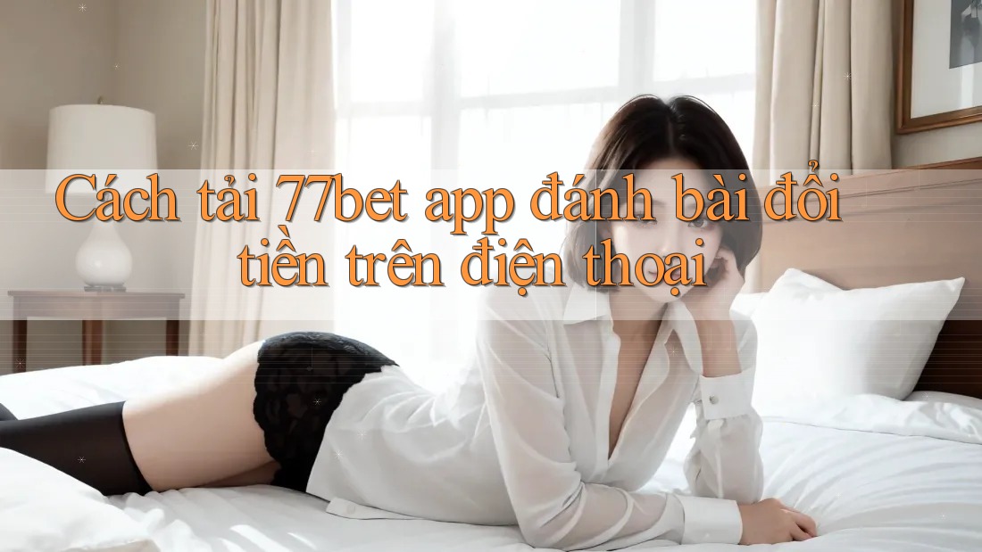 Cách tải 77bet app đánh bài đổi tiền trên điện thoại
