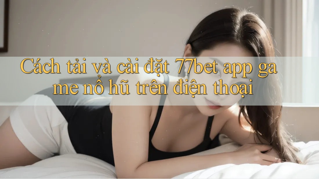 Cách tải và cài đặt 77bet app game nổ hũ trên điện thoại