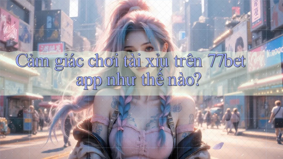 Cảm giác chơi tài xỉu trên 77bet app như thế nào?