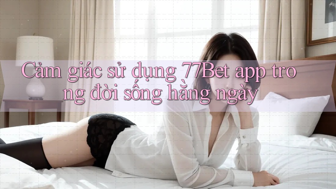 Cảm giác sử dụng 77bet app trong đời sống hàng ngày