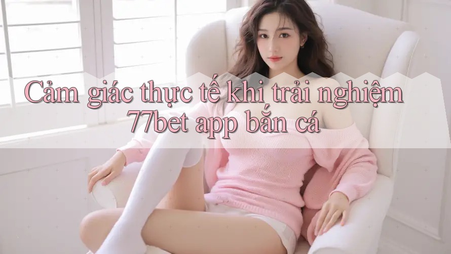 Cảm giác thực tế khi trải nghiệm 77bet app bắn cá