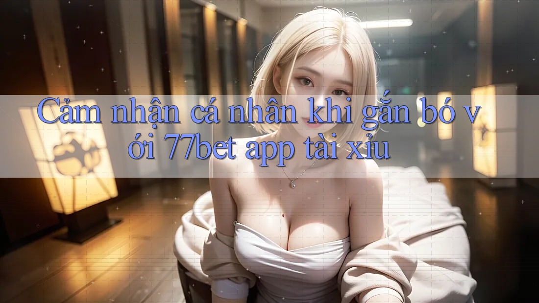 Cảm nhận cá nhân khi gắn bó với 77bet app tài xỉu