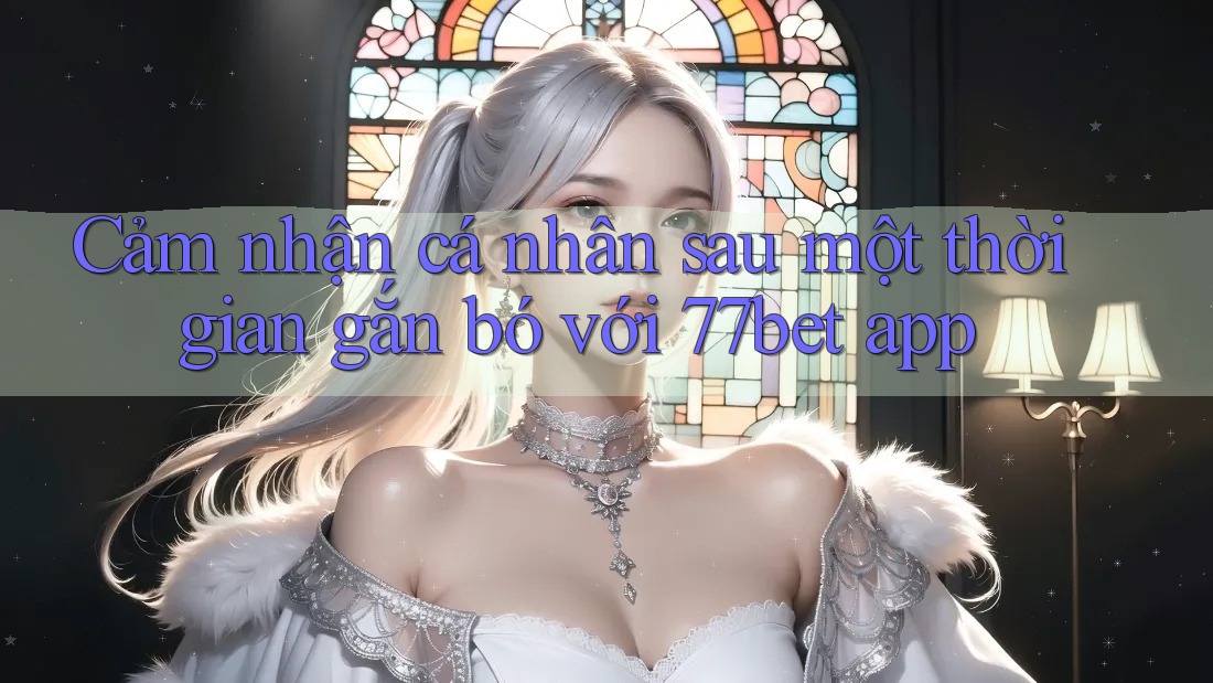 Cảm nhận cá nhân sau một thời gian gắn bó với 77bet app