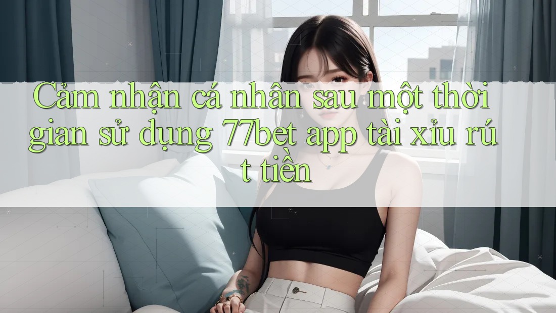 Cảm nhận cá nhân sau một thời gian sử dụng 77bet app tài xỉu rút tiền