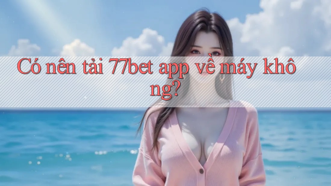 Có nên tải 77bet app về máy không?