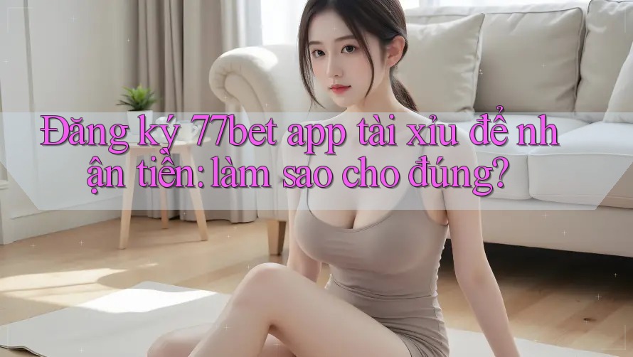 Đăng ký 77bet app tài xỉu để nhận tiền: làm sao cho đúng?