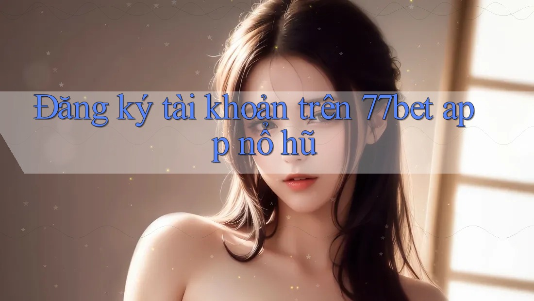 Đăng ký tài khoản trên 77bet app nổ hũ