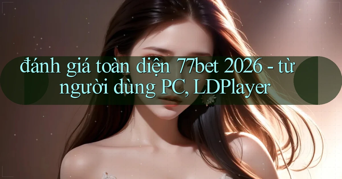 đánh giá toàn diện 77bet 2026   từ người dùng PC, LDPlayer