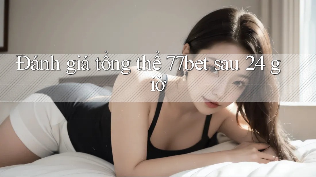 Đánh giá tổng thể 77bet sau 24 giờ