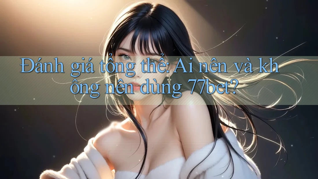 Đánh giá tổng thể: Ai nên và không nên dùng 77bet?