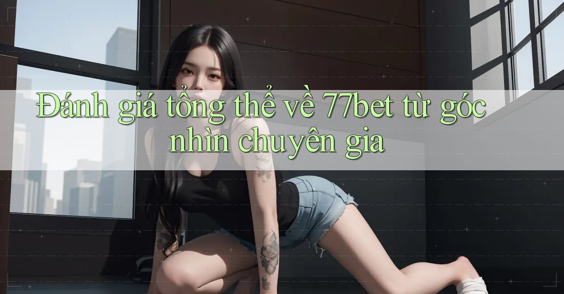 Đánh giá tổng thể về 77bet từ góc nhìn chuyên gia