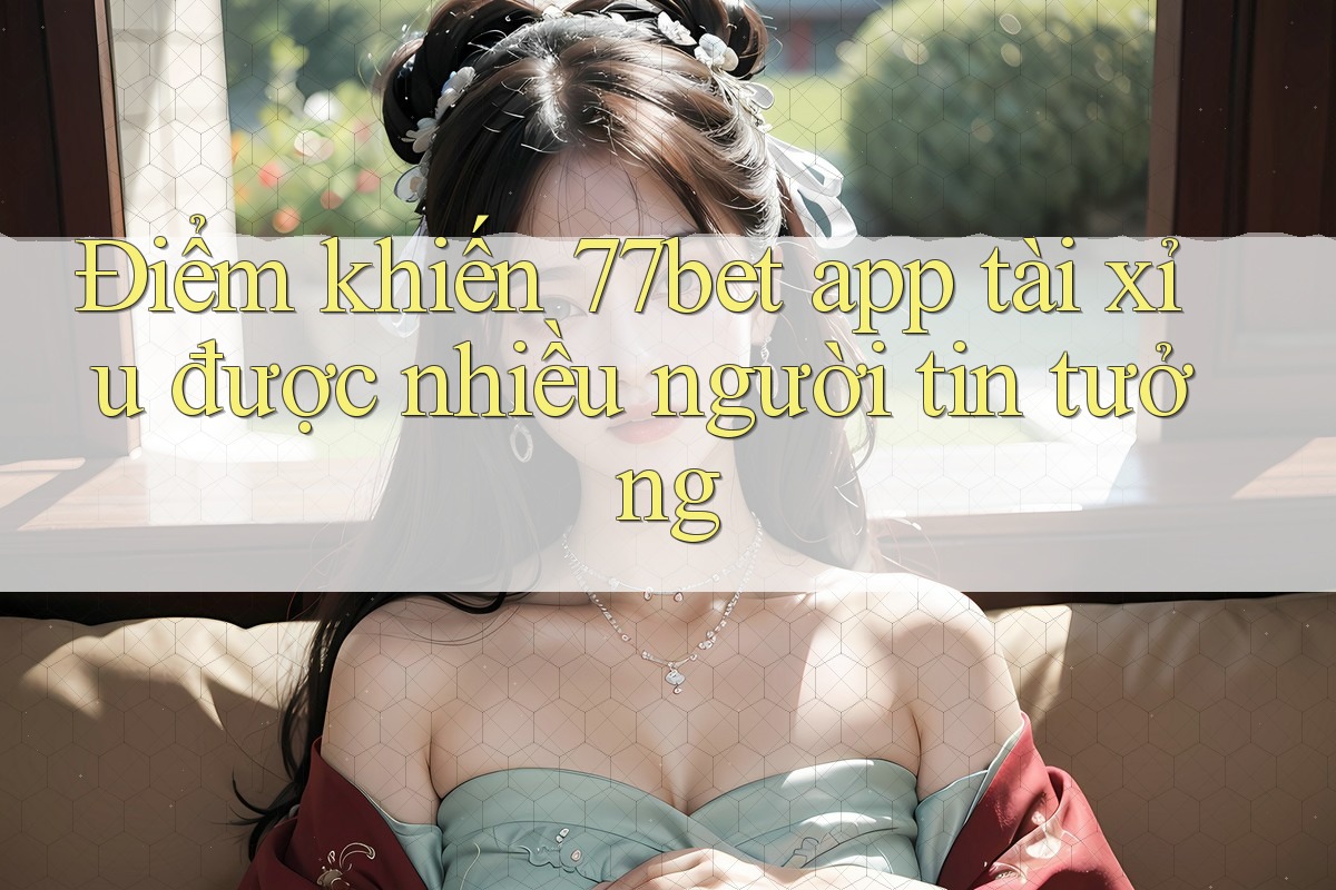 Điểm khiến 77bet app tài xỉu được nhiều người tin tưởng