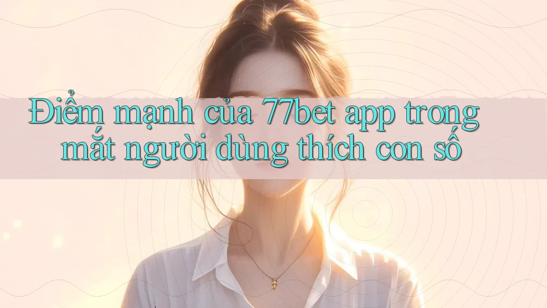 Điểm mạnh của 77bet app trong mắt người dùng thích con số