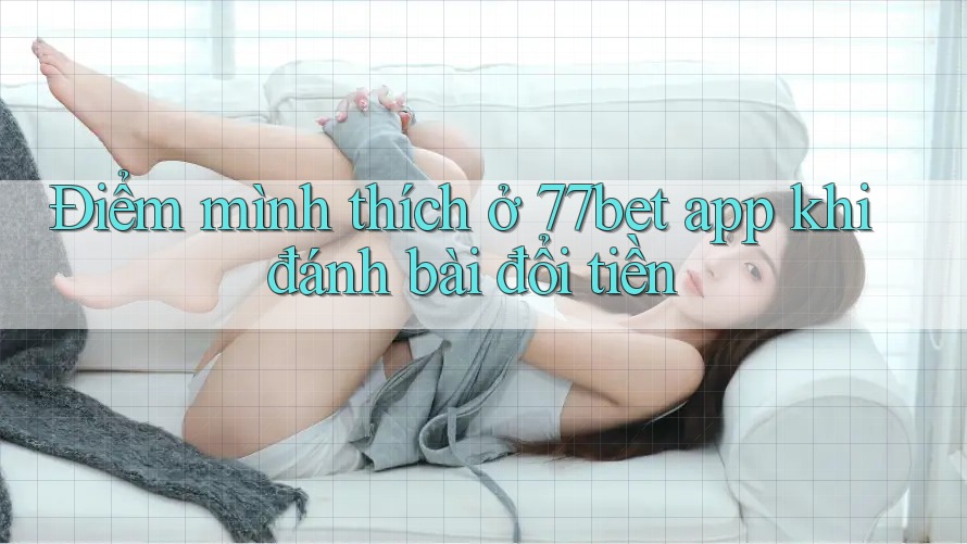 Điểm mình thích ở 77bet app khi đánh bài đổi tiền