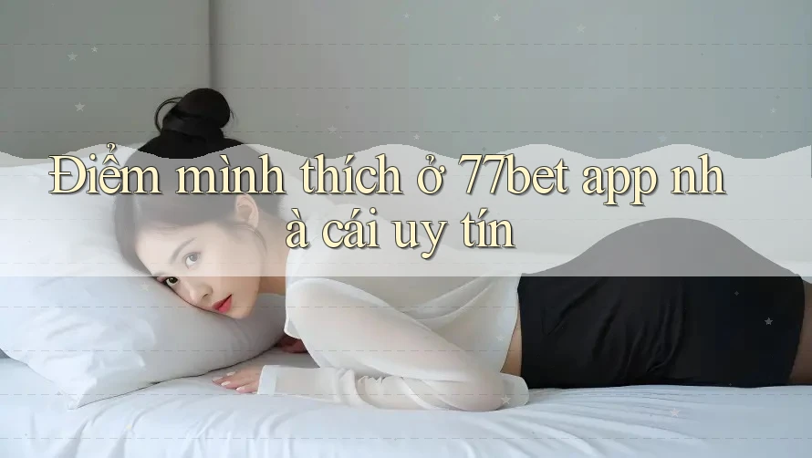 Điểm mình thích ở 77bet app nhà cái uy tín