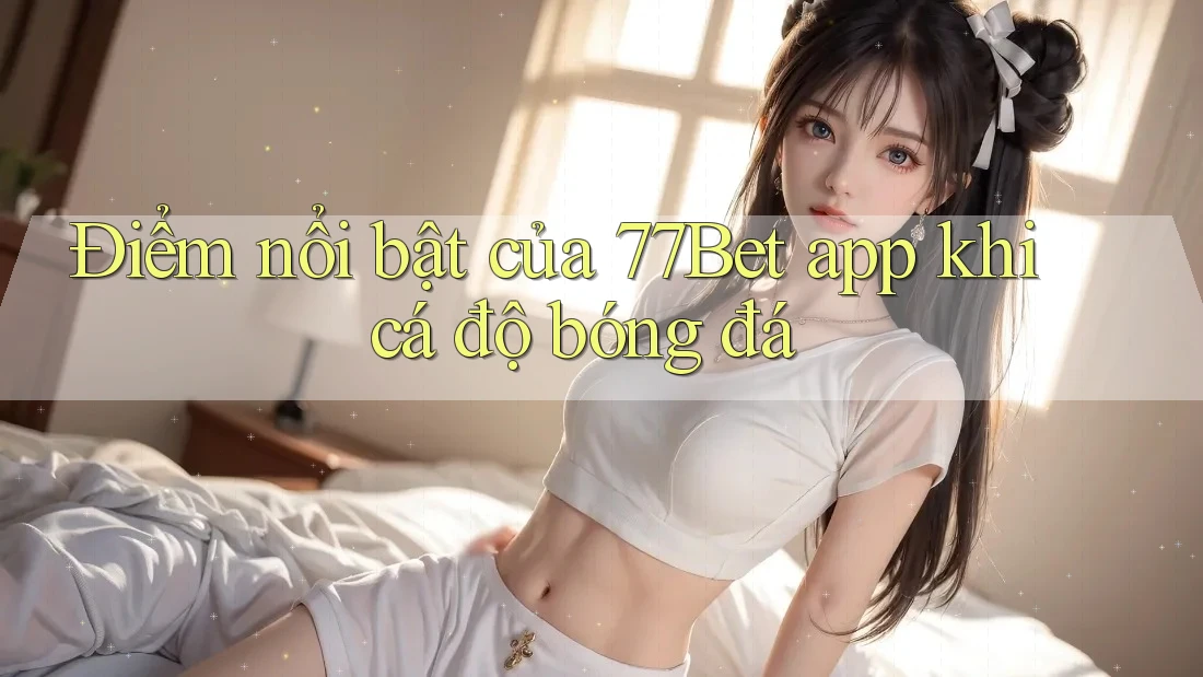 Điểm nổi bật của 77Bet app khi cá độ bóng đá
