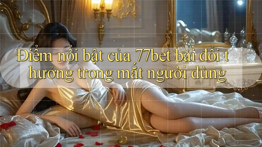 Điểm nổi bật của 77bet bài đổi thưởng trong mắt người dùng