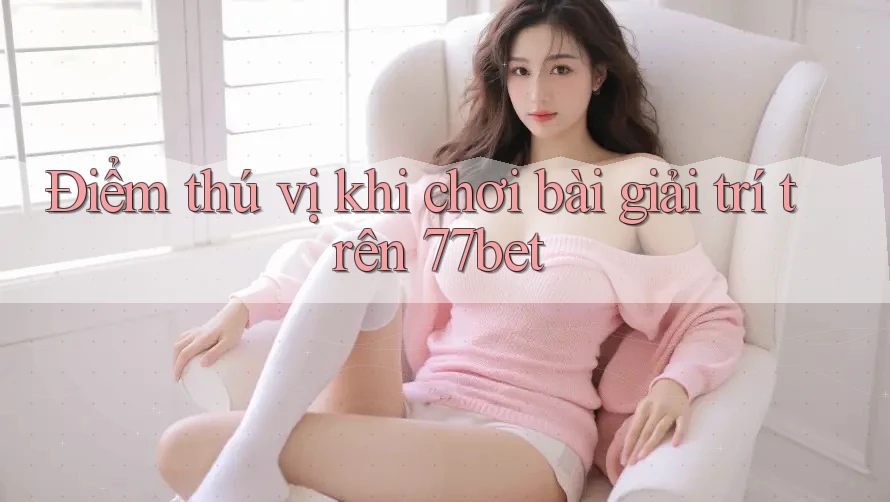 Điểm thú vị khi chơi bài giải trí trên 77bet