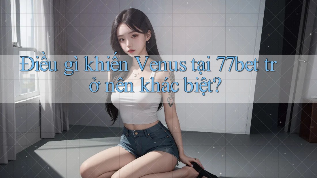 Điều gì khiến Venus tại 77bet trở nên khác biệt?