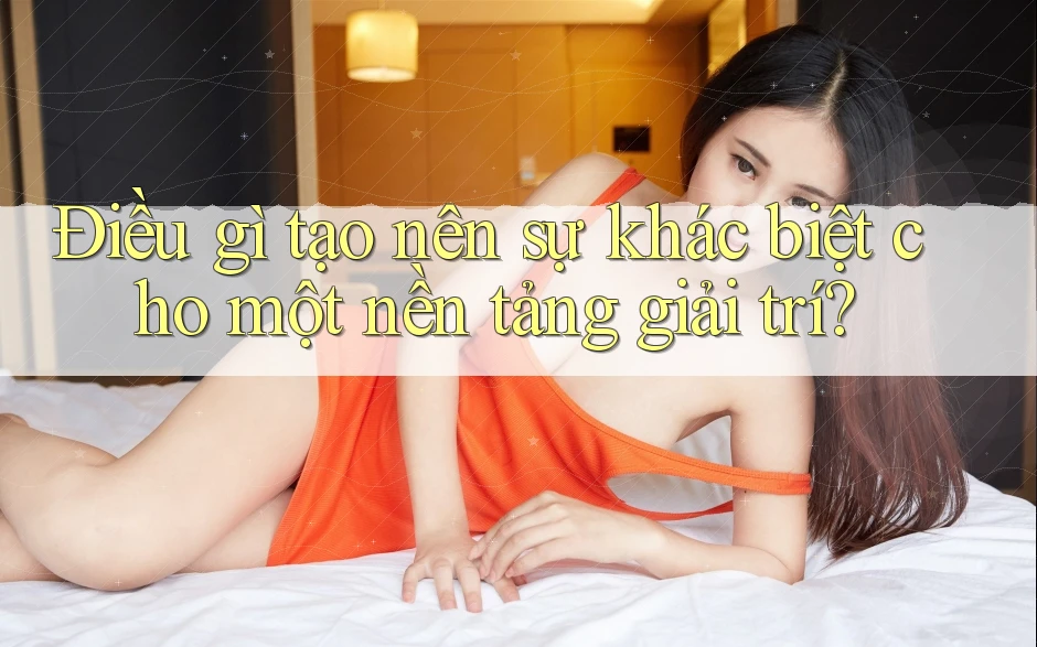 Điều gì tạo nên sự khác biệt cho một nền tảng giải trí?