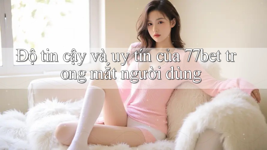 Độ tin cậy và uy tín của 77bet trong mắt người dùng