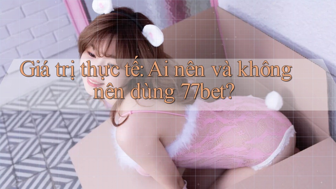Giá trị thực tế: Ai nên và không nên dùng 77bet?