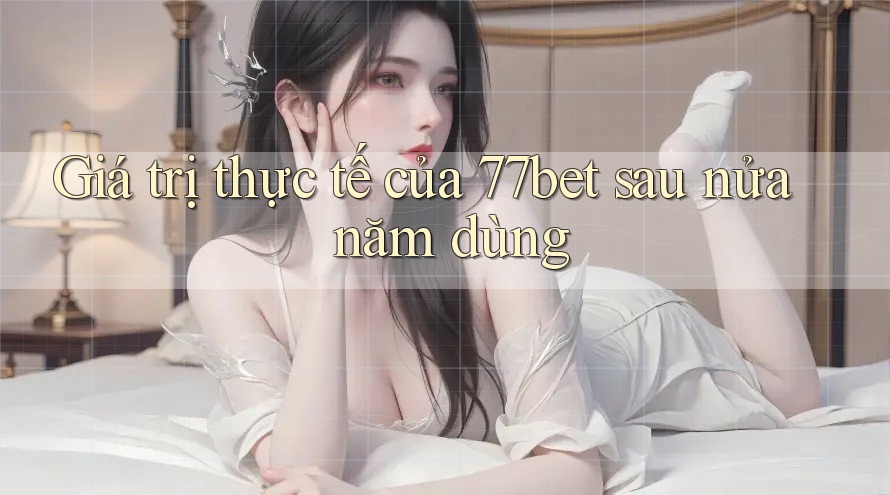 Giá trị thực tế của 77bet sau nửa năm dùng