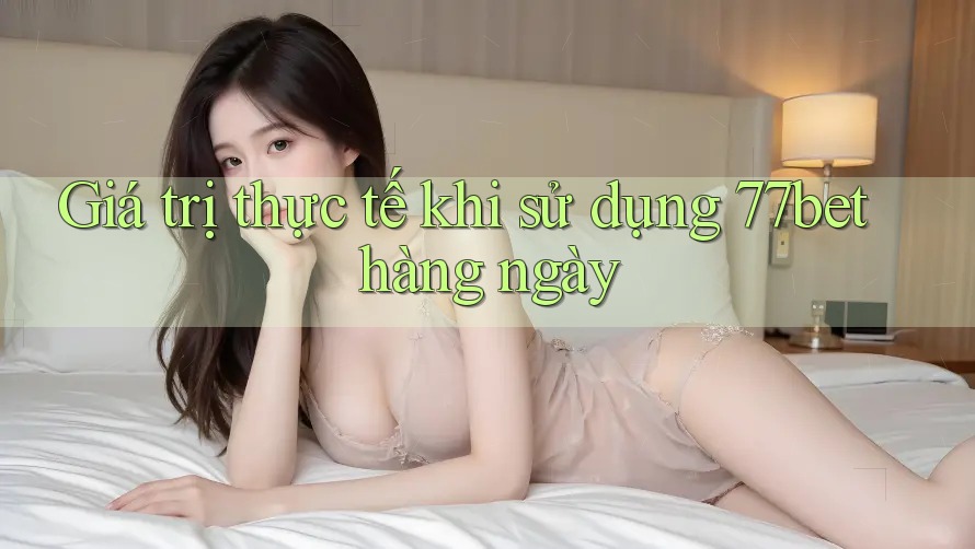Giá trị thực tế khi sử dụng 77bet hàng ngày