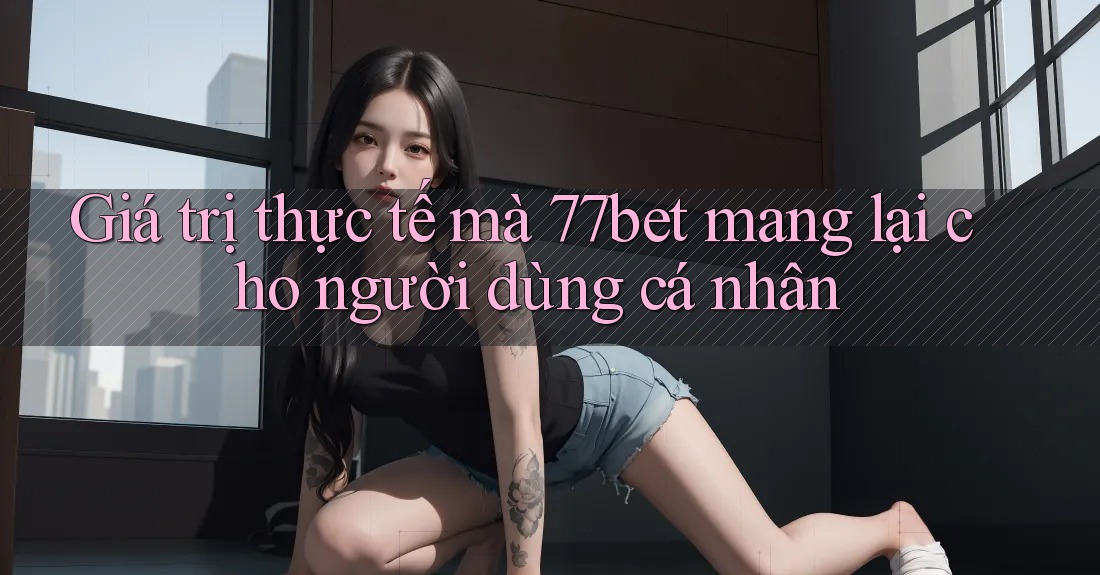 Giá trị thực tế mà 77bet mang lại cho người dùng cá nhân