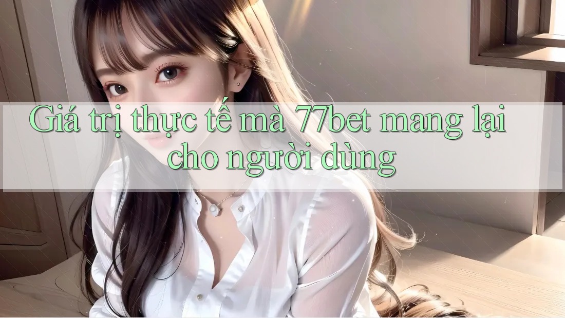 Giá trị thực tế mà 77bet mang lại cho người dùng