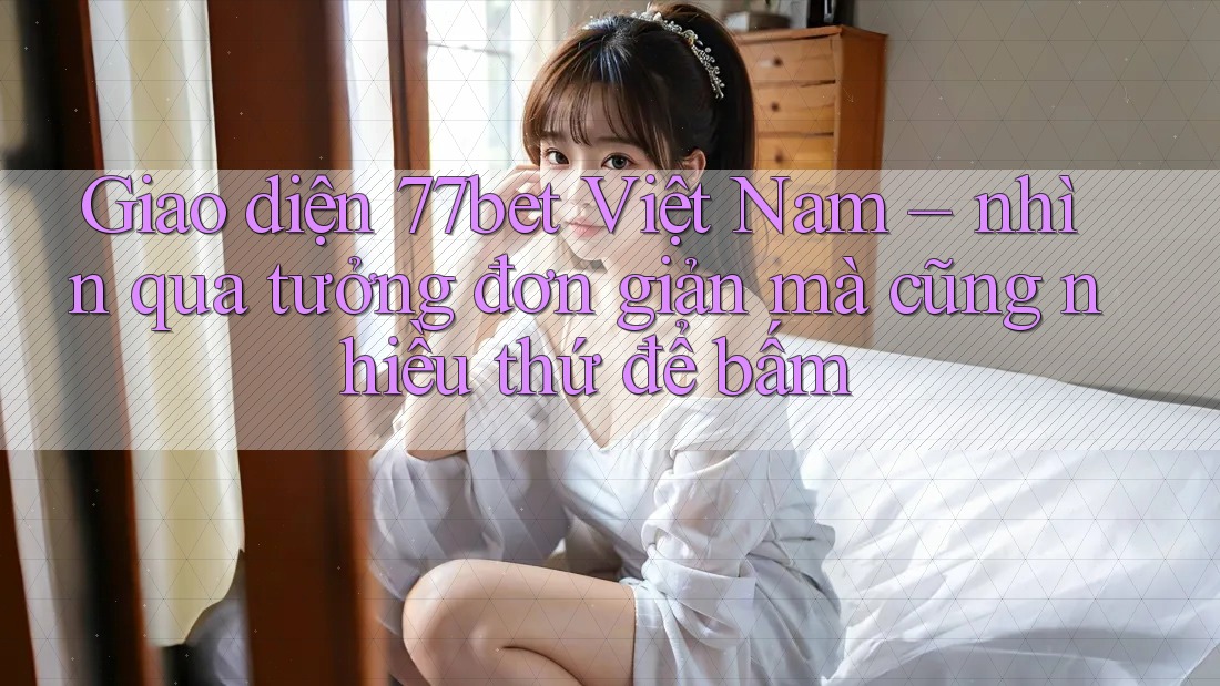 Giao diện 77bet Việt Nam – nhìn qua tưởng đơn giản mà cũng nhiều thứ để bấm