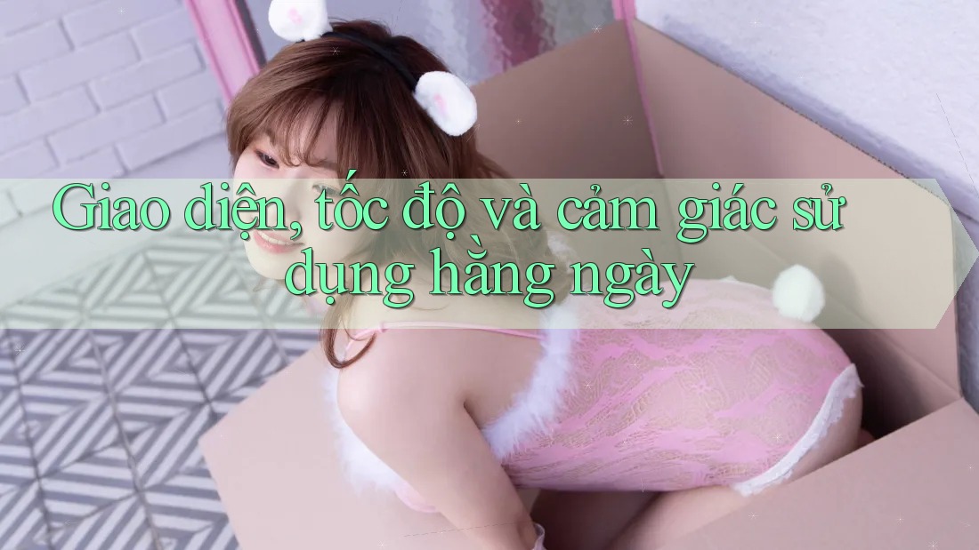 Giao diện, tốc độ và cảm giác sử dụng hằng ngày