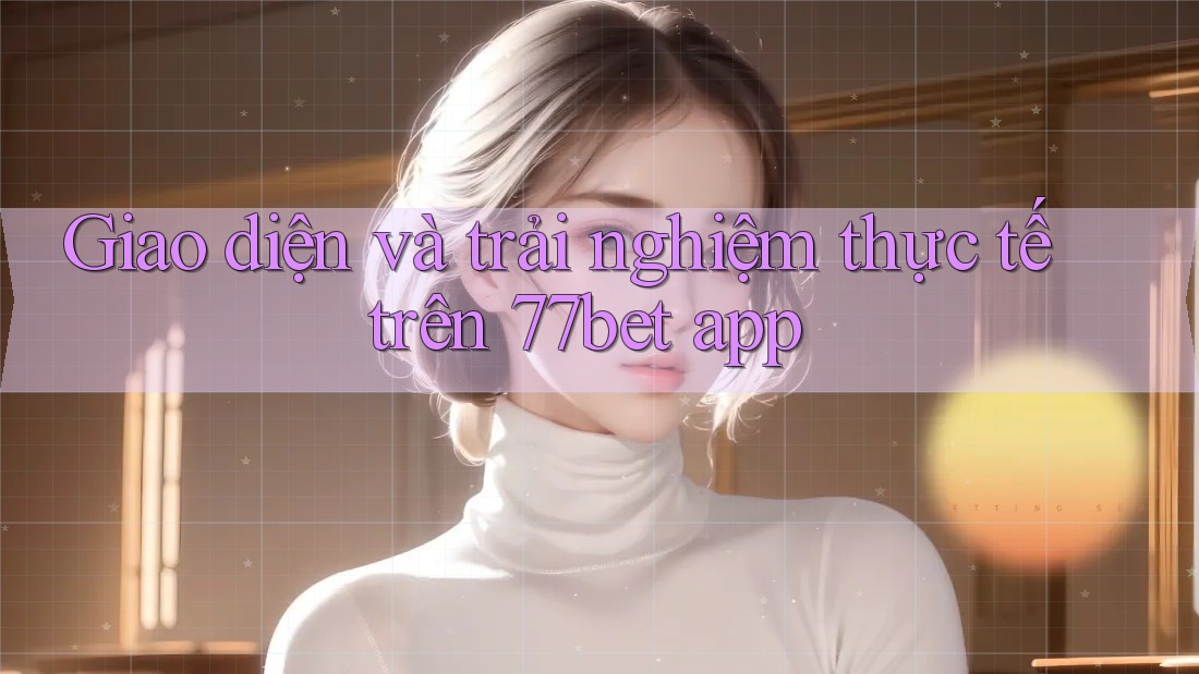 Giao diện và trải nghiệm thực tế trên 77bet app
