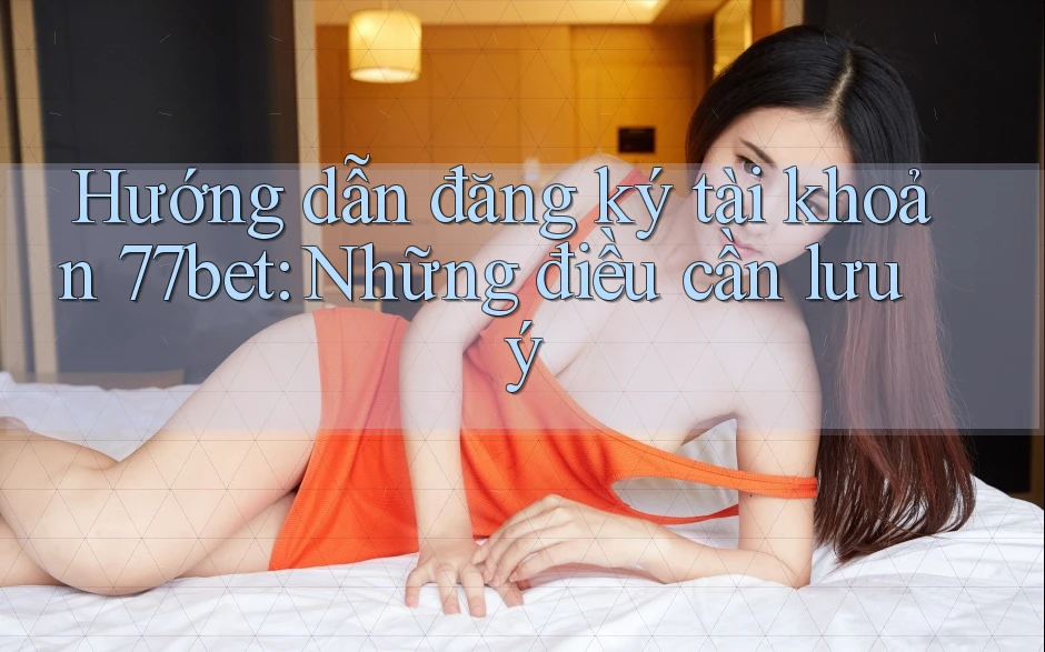 Hướng dẫn đăng ký tài khoản 77bet: Những điều cần lưu ý